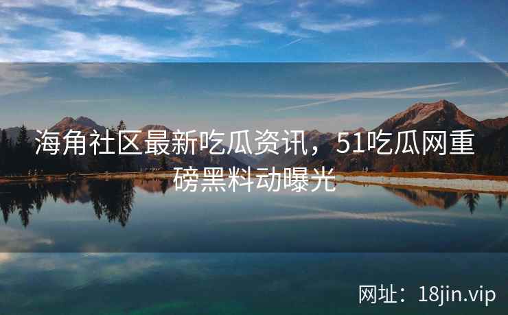 海角社区最新吃瓜资讯，51吃瓜网重磅黑料动曝光