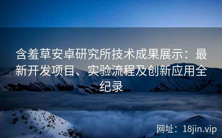 含羞草安卓研究所技术成果展示:最新开发项目、实验流程及创新应用全纪录