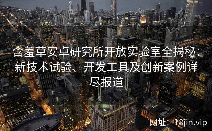含羞草安卓研究所开放实验室全揭秘:新技术试验、开发工具及创新案例详尽报道