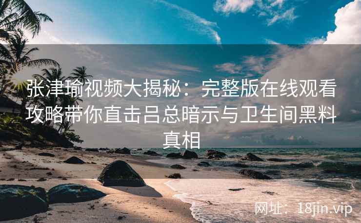 张津瑜视频大揭秘:完整版在线观看攻略带你直击吕总暗示与卫生间黑料真相