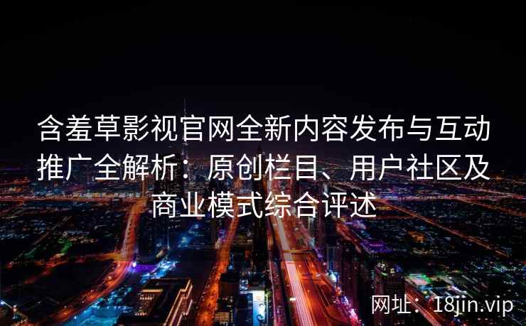 含羞草影视官网全新内容发布与互动推广全解析：原创栏目、用户社区及商业模式综合评述
