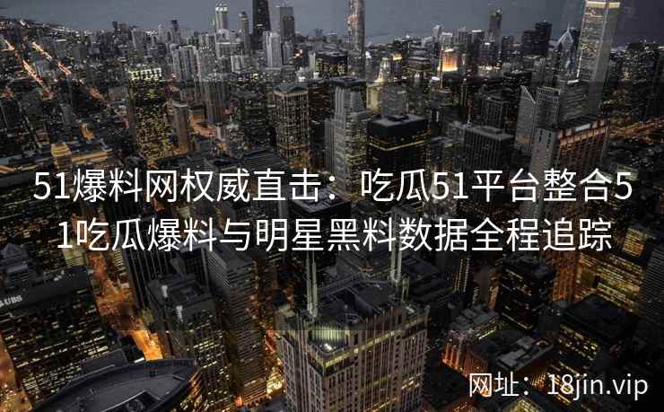 51爆料网权威直击：吃瓜51平台整合51吃瓜爆料与明星黑料数据全程追踪