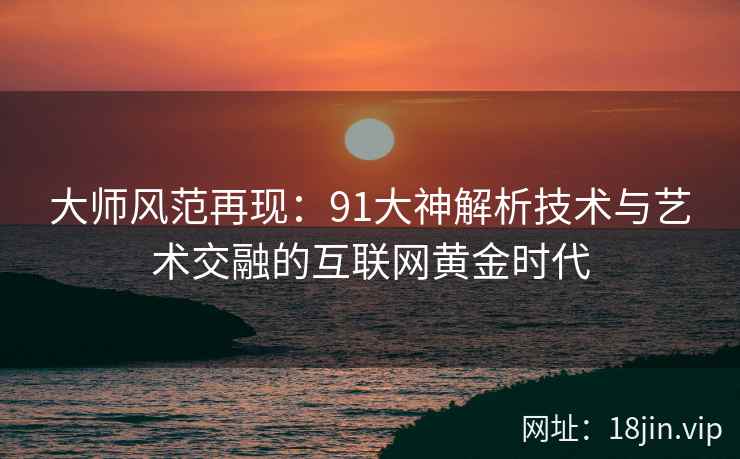 大师风范再现：91大神解析技术与艺术交融的互联网黄金时代