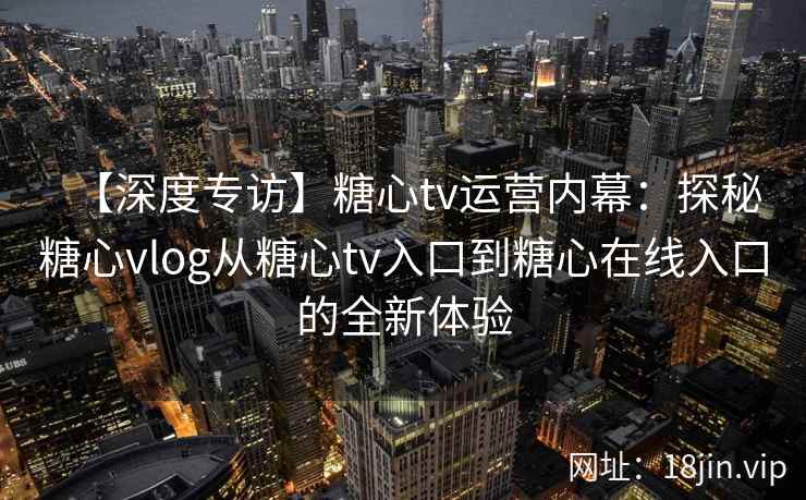 【深度专访】糖心tv运营内幕：探秘糖心vlog从糖心tv入口到糖心在线入口的全新体验
