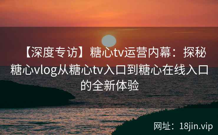 【深度专访】糖心tv运营内幕:探秘糖心vlog从糖心tv入口到糖心在线入口的全新体验