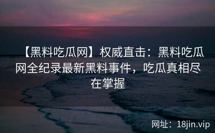 【黑料吃瓜网】权威直击：黑料吃瓜网全纪录最新黑料事件，吃瓜真相尽在掌握
