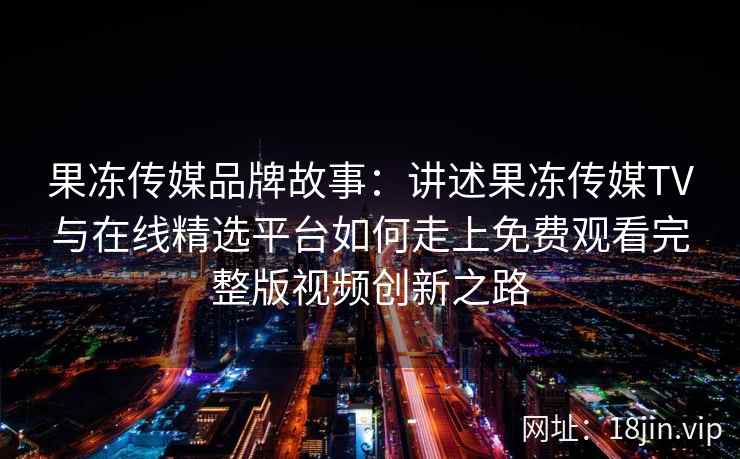 果冻传媒品牌故事:讲述果冻传媒TV与在线精选平台如何走上免费观看完整版视频创新之路