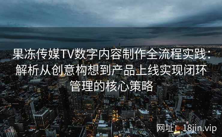 果冻传媒TV数字内容制作全流程实践：解析从创意构想到产品上线实现闭环管理的核心策略