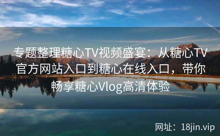 专题整理糖心TV视频盛宴：从糖心TV官方网站入口到糖心在线入口，带你畅享糖心Vlog高清体验