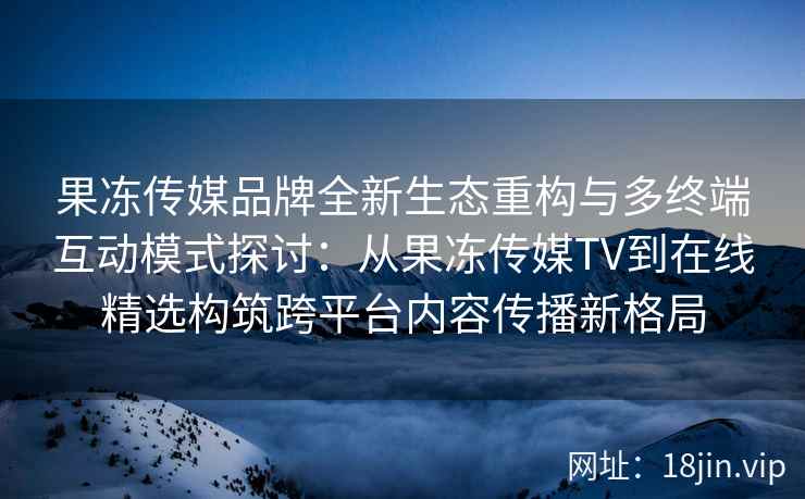 果冻传媒品牌全新生态重构与多终端互动模式探讨：从果冻传媒TV到在线精选构筑跨平台内容传播新格局
