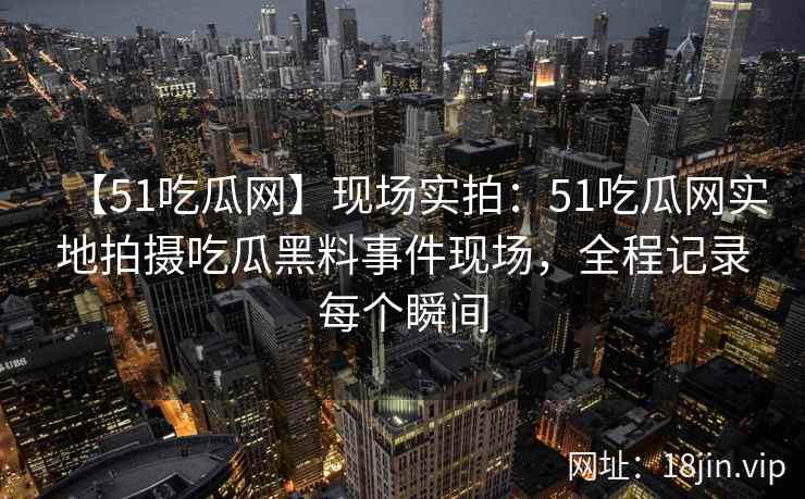 【51吃瓜网】现场实拍：51吃瓜网实地拍摄吃瓜黑料事件现场，全程记录每个瞬间